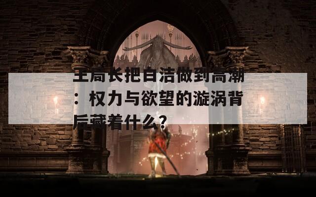 王局长把白洁做到高潮：权力与欲望的漩涡背后藏着什么？