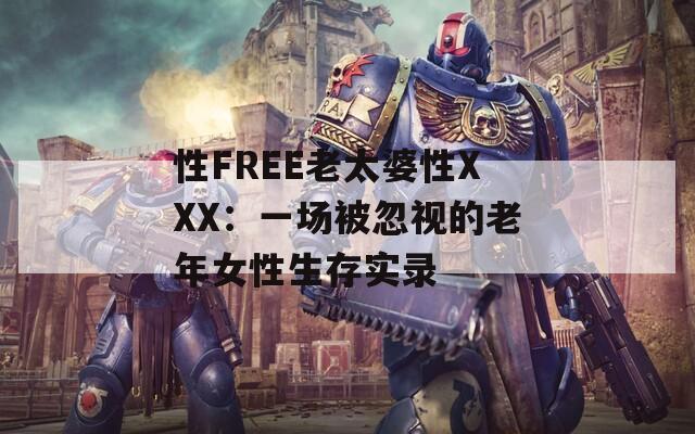 性FREE老太婆性XXX：一场被忽视的老年女性生存实录