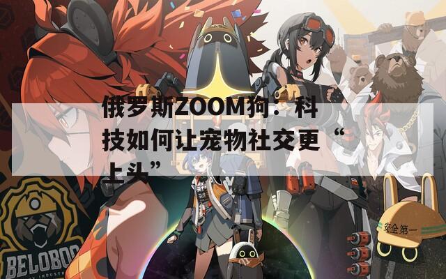 俄罗斯ZOOM狗：科技如何让宠物社交更“上头”