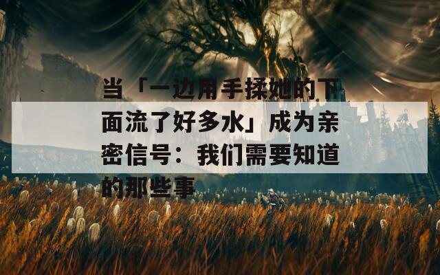 当「一边用手揉她的下面流了好多水」成为亲密信号：我们需要知道的那些事