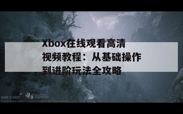 Xbox在线观看高清视频教程：从基础操作到进阶玩法全攻略