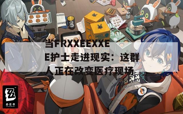 当FRXXEEXXEE护士走进现实：这群人正在改变医疗现场