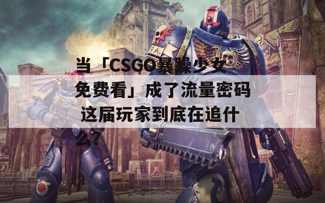 当「CSGO暴躁少女免费看」成了流量密码 这届玩家到底在追什么？