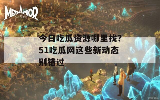 今日吃瓜资源哪里找？51吃瓜网这些新动态别错过