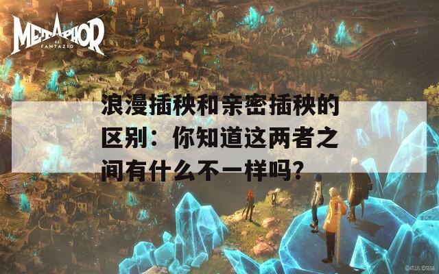 浪漫插秧和亲密插秧的区别：你知道这两者之间有什么不一样吗？