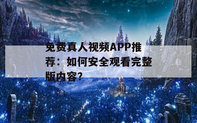 免费真人视频APP推荐：如何安全观看完整版内容？