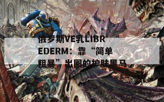 俄罗斯VE乳LIBREDERM：靠“简单粗暴”出圈的护肤黑马