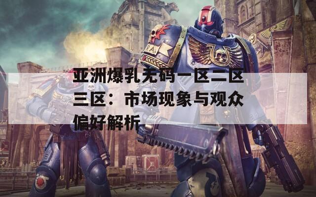 亚洲爆乳无码一区二区三区：市场现象与观众偏好解析