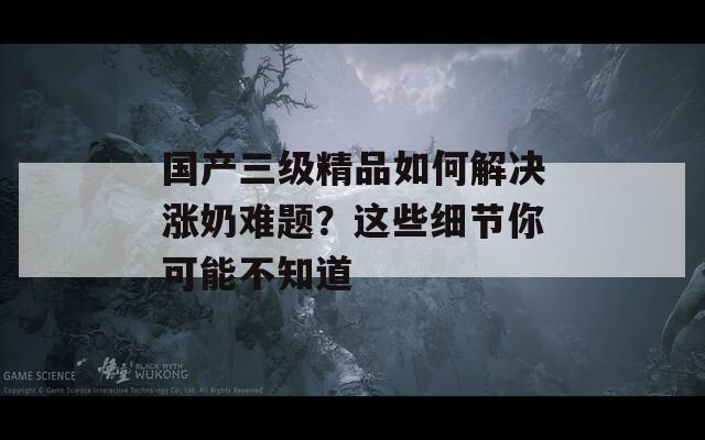 国产三级精品如何解决涨奶难题？这些细节你可能不知道
