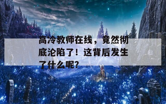 高冷教师在线，竟然彻底沦陷了！这背后发生了什么呢？