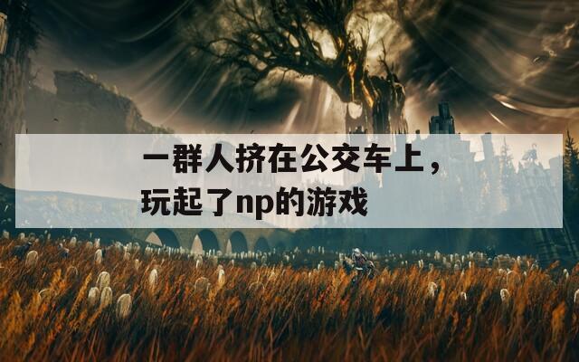 一群人挤在公交车上，玩起了np的游戏