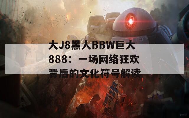 大J8黑人BBW巨大888：一场网络狂欢背后的文化符号解读