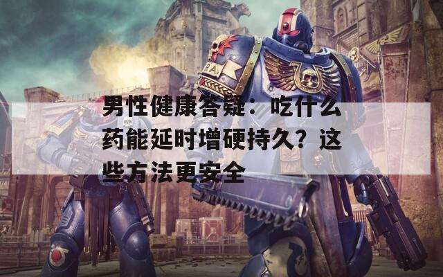 男性健康答疑：吃什么药能延时增硬持久？这些方法更安全