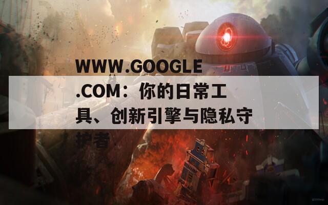 WWW.GOOGLE.COM：你的日常工具、创新引擎与隐私守护者