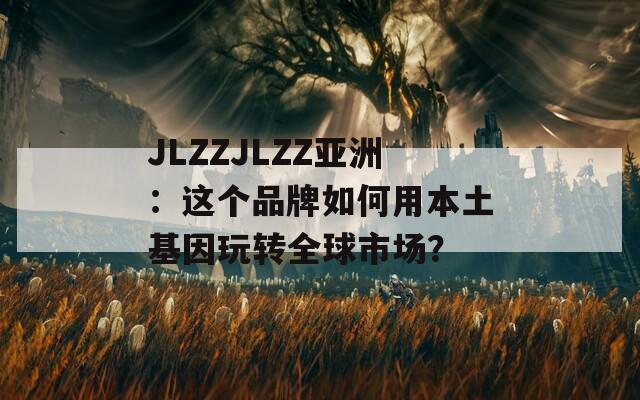 JLZZJLZZ亚洲：这个品牌如何用本土基因玩转全球市场？