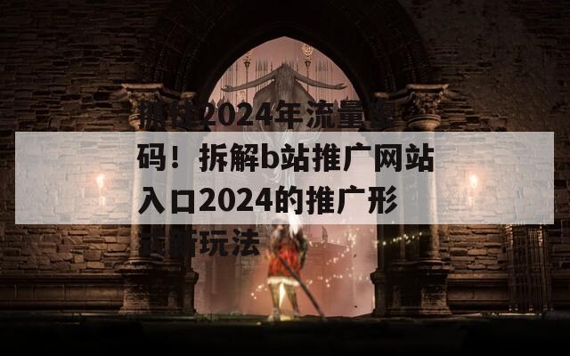 抓住2024年流量密码！拆解b站推广网站入口2024的推广形式新玩法