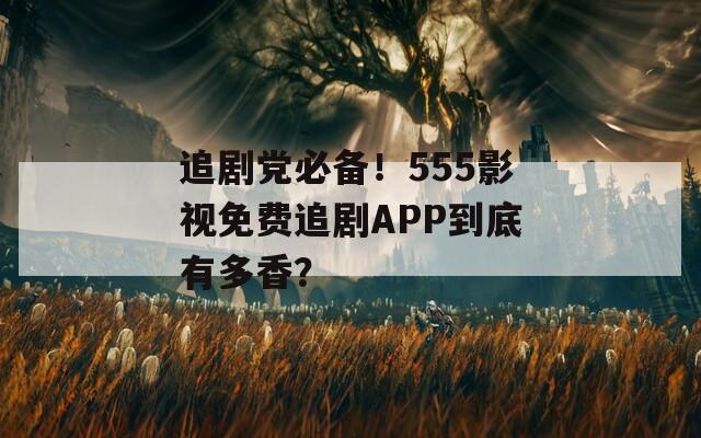 追剧党必备！555影视免费追剧APP到底有多香？