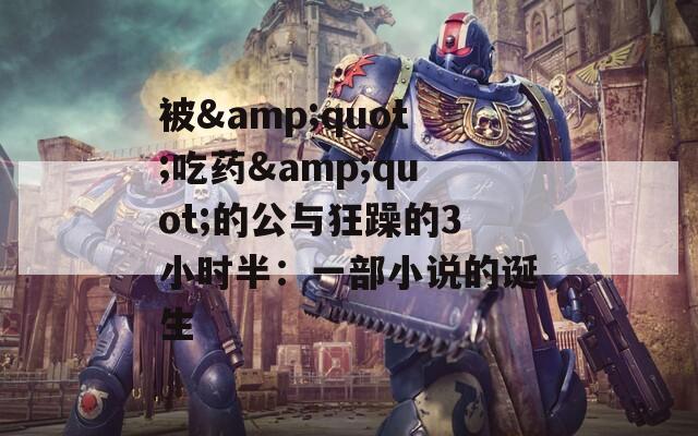 被&quot;吃药&quot;的公与狂躁的3小时半：一部小说的诞生
